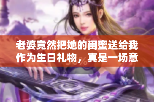 老婆竟然把她的闺蜜送给我作为生日礼物，真是一场意外的惊喜