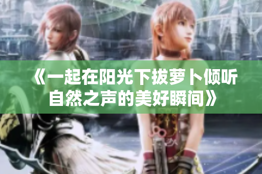 《一起在阳光下拔萝卜倾听自然之声的美好瞬间》