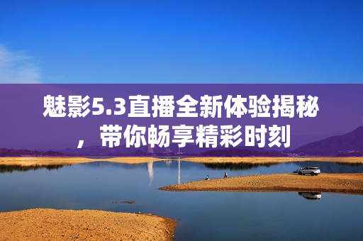 魅影5.3直播全新体验揭秘，带你畅享精彩时刻