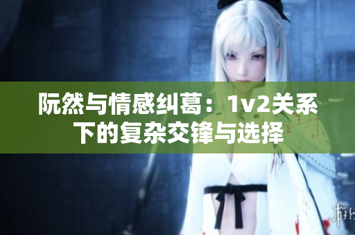 阮然与情感纠葛：1v2关系下的复杂交锋与选择