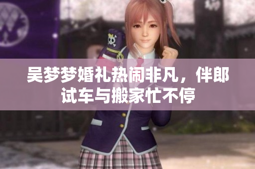 吴梦梦婚礼热闹非凡，伴郎试车与搬家忙不停