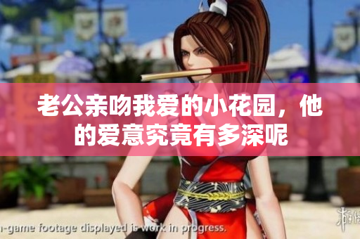 老公亲吻我爱的小花园，他的爱意究竟有多深呢