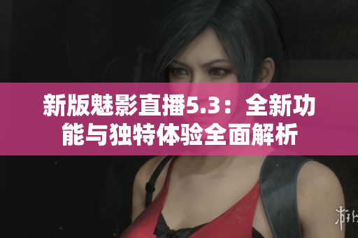 新版魅影直播5.3：全新功能与独特体验全面解析