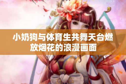 小奶狗与体育生共舞天台燃放烟花的浪漫画面