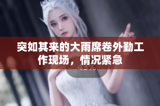 突如其来的大雨席卷外勤工作现场，情况紧急