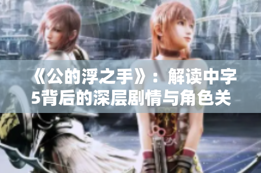 《公的浮之手》：解读中字5背后的深层剧情与角色关系