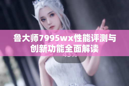 鲁大师7995wx性能评测与创新功能全面解读