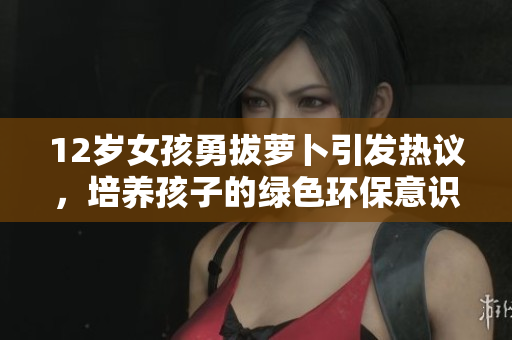 12岁女孩勇拔萝卜引发热议，培养孩子的绿色环保意识