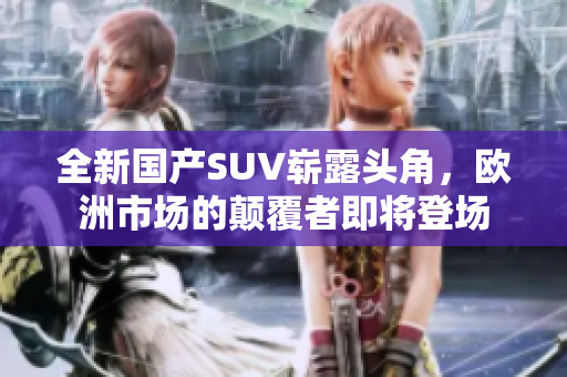全新国产SUV崭露头角，欧洲市场的颠覆者即将登场