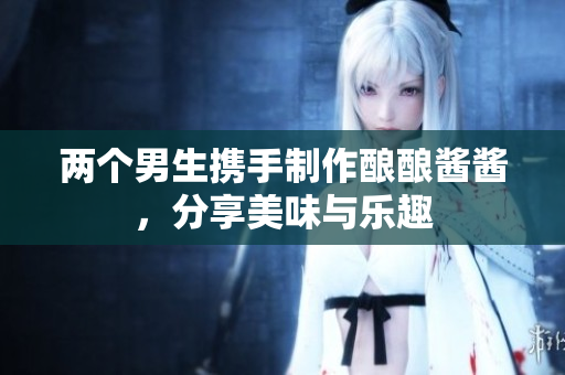 两个男生携手制作酿酿酱酱，分享美味与乐趣