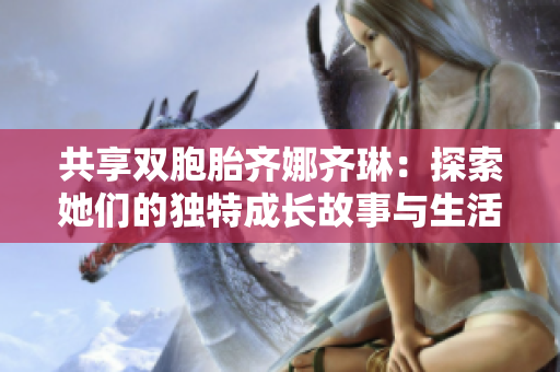 共享双胞胎齐娜齐琳：探索她们的独特成长故事与生活体验