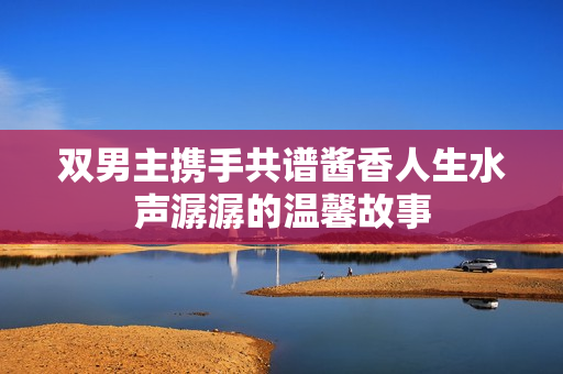 双男主携手共谱酱香人生水声潺潺的温馨故事