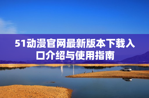 51动漫官网最新版本下载入口介绍与使用指南