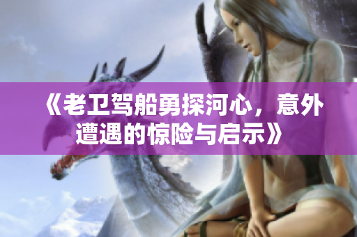 《老卫驾船勇探河心，意外遭遇的惊险与启示》