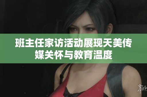 班主任家访活动展现天美传媒关怀与教育温度