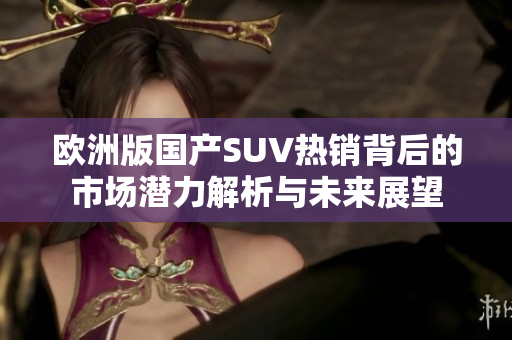 欧洲版国产SUV热销背后的市场潜力解析与未来展望
