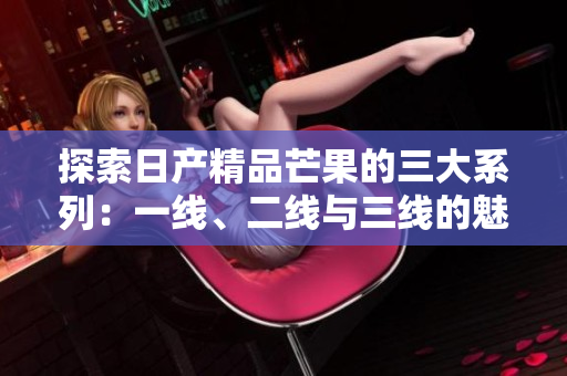 探索日产精品芒果的三大系列：一线、二线与三线的魅力与特点