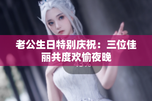 老公生日特别庆祝：三位佳丽共度欢愉夜晚