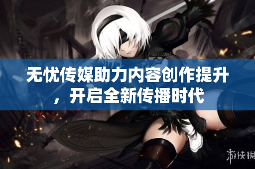 无忧传媒助力内容创作提升，开启全新传播时代