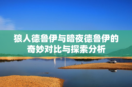 狼人德鲁伊与暗夜德鲁伊的奇妙对比与探索分析