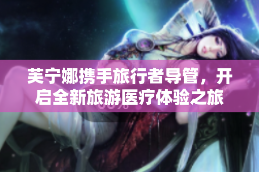 芙宁娜携手旅行者导管，开启全新旅游医疗体验之旅