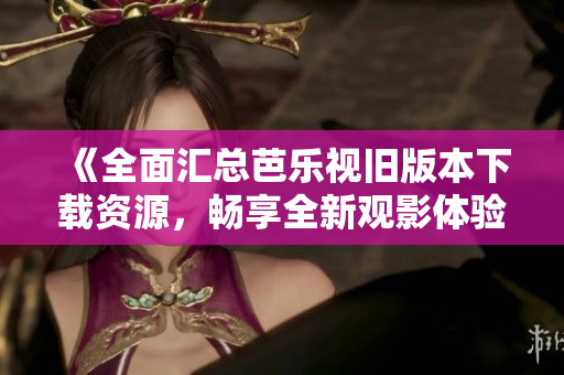 《全面汇总芭乐视旧版本下载资源，畅享全新观影体验》