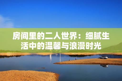 房间里的二人世界：细腻生活中的温馨与浪漫时光