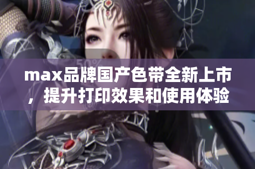 max品牌国产色带全新上市，提升打印效果和使用体验