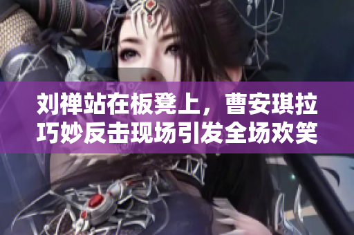 刘禅站在板凳上，曹安琪拉巧妙反击现场引发全场欢笑