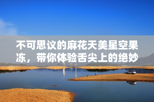 不可思议的麻花天美星空果冻，带你体验舌尖上的绝妙享受