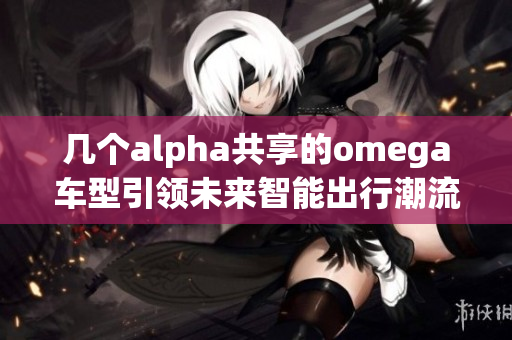 几个alpha共享的omega车型引领未来智能出行潮流