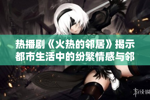 热播剧《火热的邻居》揭示都市生活中的纷繁情感与邻里关系