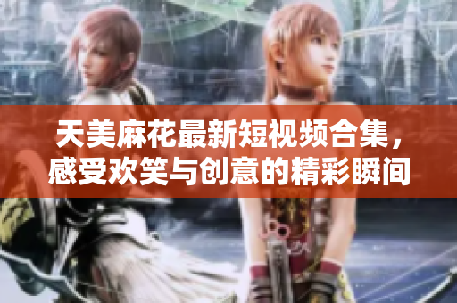 天美麻花最新短视频合集，感受欢笑与创意的精彩瞬间