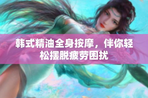 韩式精油全身按摩，伴你轻松摆脱疲劳困扰