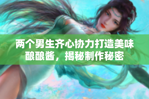 两个男生齐心协力打造美味酿酿酱，揭秘制作秘密