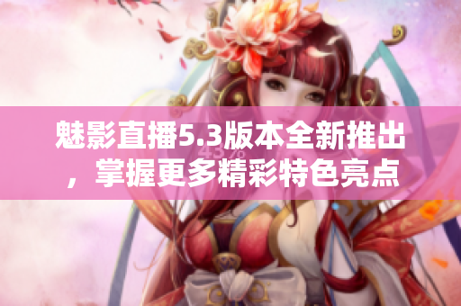 魅影直播5.3版本全新推出，掌握更多精彩特色亮点