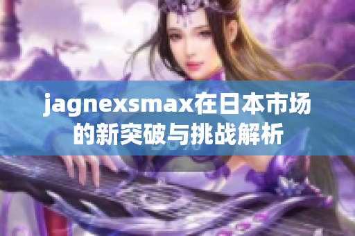jagnexsmax在日本市场的新突破与挑战解析