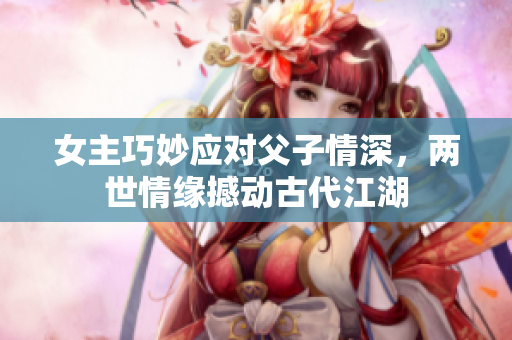 女主巧妙应对父子情深，两世情缘撼动古代江湖