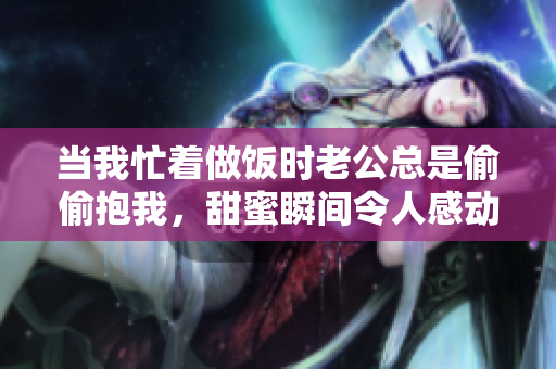 当我忙着做饭时老公总是偷偷抱我，甜蜜瞬间令人感动