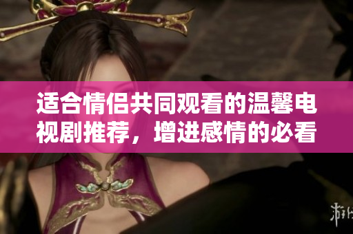 适合情侣共同观看的温馨电视剧推荐，增进感情的必看之选
