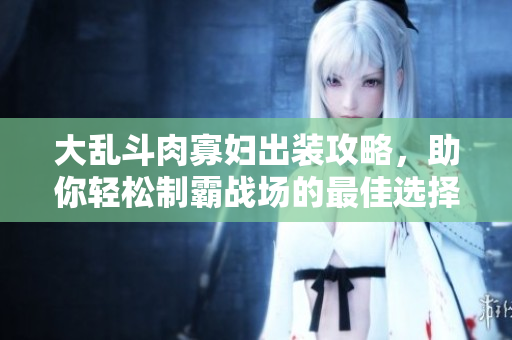 大乱斗肉寡妇出装攻略，助你轻松制霸战场的最佳选择