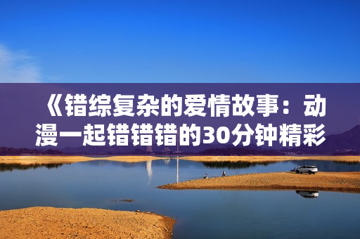 《错综复杂的爱情故事：动漫一起错错错的30分钟精彩剧集》