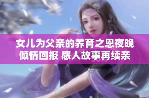 女儿为父亲的养育之恩夜晚倾情回报 感人故事再续亲情绳结
