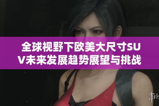  全球视野下欧美大尺寸SUV未来发展趋势展望与挑战