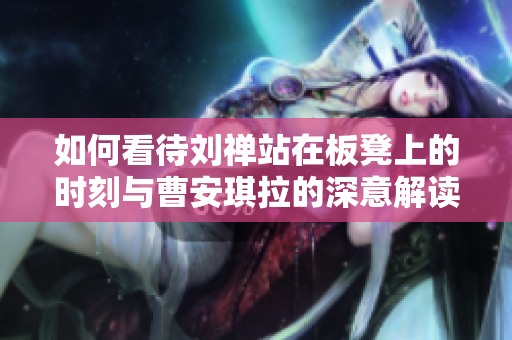 如何看待刘禅站在板凳上的时刻与曹安琪拉的深意解读