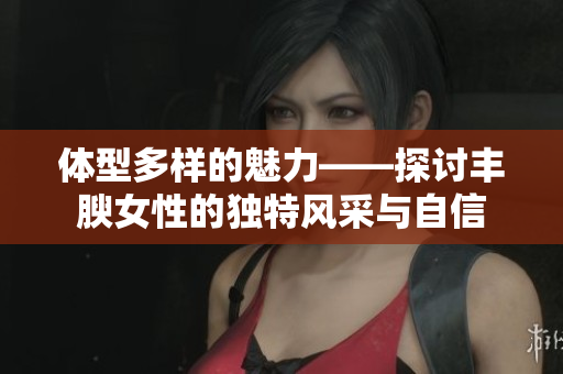 体型多样的魅力——探讨丰腴女性的独特风采与自信
