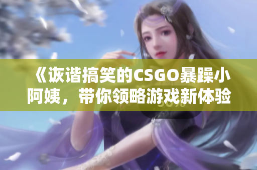 《诙谐搞笑的CSGO暴躁小阿姨，带你领略游戏新体验》