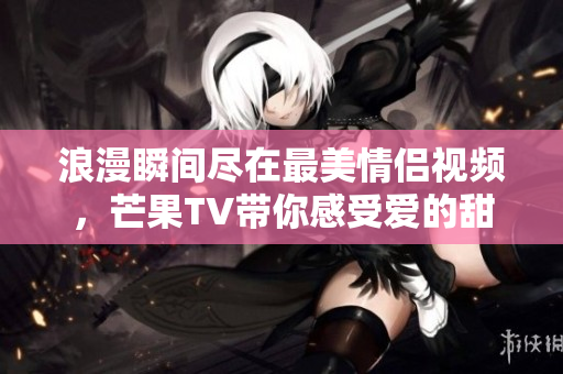 浪漫瞬间尽在最美情侣视频，芒果TV带你感受爱的甜蜜