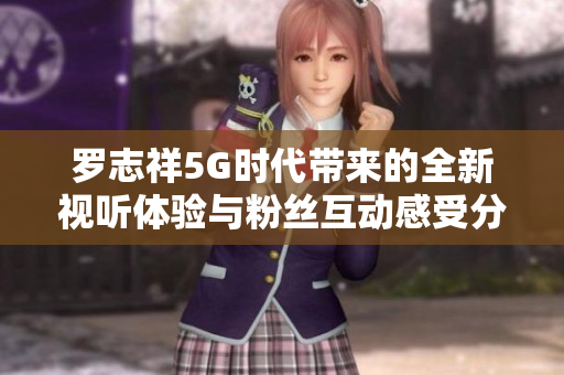 罗志祥5G时代带来的全新视听体验与粉丝互动感受分享