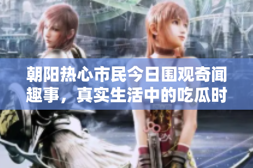 朝阳热心市民今日围观奇闻趣事，真实生活中的吃瓜时刻